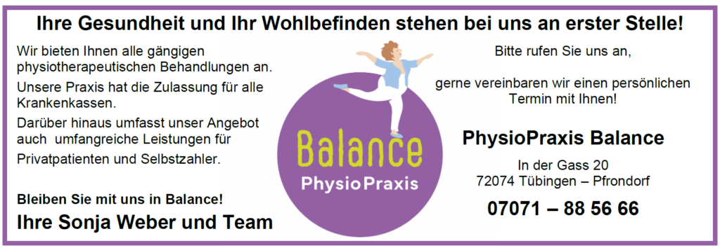 Ihre Gesundheit und Ihr Wohlbefinden stehen bei uns an erster Stelle!
 
Wir bieten Ihnen alle gängigen physiotherapeutischen Behandlungen an.
Unsere Praxis hat die Zulassung für alle Krankenkassen.
Darüber hinaus umfasst unser Angebot auch  umfangreiche Leistungen für 
Privatpatienten und Selbstzahler.

Bleiben Sie mit uns in Balance!
Ihre Sonja Weber und Team
 
Bitte rufen Sie uns an,
 
gerne vereinbaren wir einen persönlichen Termin mit Ihnen!

PhysioPraxis Balance
In der Gass 20
72074 Tübingen – Pfrondorf
07071 – 88 56 66
